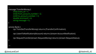 @VladimirD_42
...
message TransferMoney {
int32 trans_id = 1;
int32 from_account_number = 2;
int32 to_account_number = 3;
double ammount = 4;
string message = 5;
}
service Bank {
rpc Transfer(TransferMoney) returns (TransferConfirmation);
rpc ListenToNotifications(Account) returns (stream AccountNotification);
rpc RequestTransfer(stream RequestMoney) returns (stream RequestStatus);
}
...
@JavaLandConf
 
