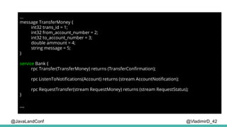 @VladimirD_42
...
message TransferMoney {
int32 trans_id = 1;
int32 from_account_number = 2;
int32 to_account_number = 3;
double ammount = 4;
string message = 5;
}
service Bank {
rpc Transfer(TransferMoney) returns (TransferConfirmation);
rpc ListenToNotifications(Account) returns (stream AccountNotification);
rpc RequestTransfer(stream RequestMoney) returns (stream RequestStatus);
}
...
@JavaLandConf
 