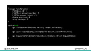 @VladimirD_42
...
message TransferMoney {
int32 trans_id = 1;
int32 from_account_number = 2;
int32 to_account_number = 3;
double ammount = 4;
string message = 5;
}
service Bank {
rpc Transfer(TransferMoney) returns (TransferConfirmation);
rpc ListenToNotifications(Account) returns (stream AccountNotification);
rpc RequestTransfer(stream RequestMoney) returns (stream RequestStatus);
}
...
@JavaLandConf
 