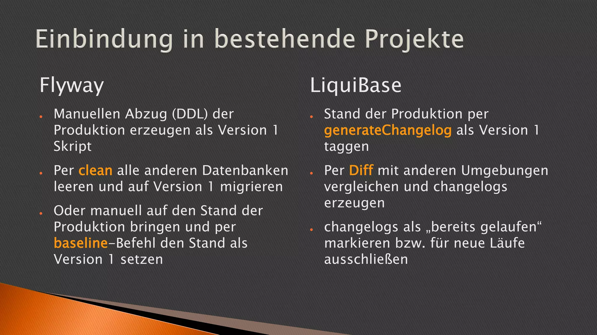 LiquiBase
● Stand der Produktion per
generateChangelog als Version 1
taggen
● Per Diff mit anderen Umgebungen
vergleichen und changelogs
erzeugen
● changelogs als „bereits gelaufen“
markieren bzw. für neue Läufe
ausschließen
Flyway
● Manuellen Abzug (DDL) der
Produktion erzeugen als Version 1
Skript
● Per clean alle anderen Datenbanken
leeren und auf Version 1 migrieren
● Oder manuell auf den Stand der
Produktion bringen und per
baseline-Befehl den Stand als
Version 1 setzen
 
