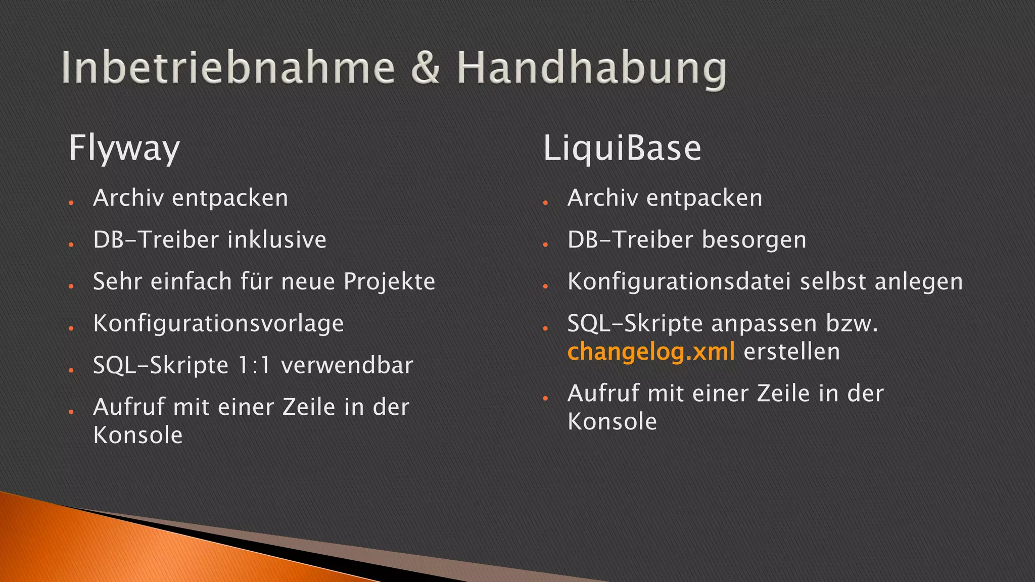 Flyway
● Archiv entpacken
● DB-Treiber inklusive
● Sehr einfach für neue Projekte
● Konfigurationsvorlage
● SQL-Skripte 1:1 verwendbar
● Aufruf mit einer Zeile in der
Konsole
LiquiBase
● Archiv entpacken
● DB-Treiber besorgen
● Konfigurationsdatei selbst anlegen
● SQL-Skripte anpassen bzw.
changelog.xml erstellen
● Aufruf mit einer Zeile in der
Konsole
 