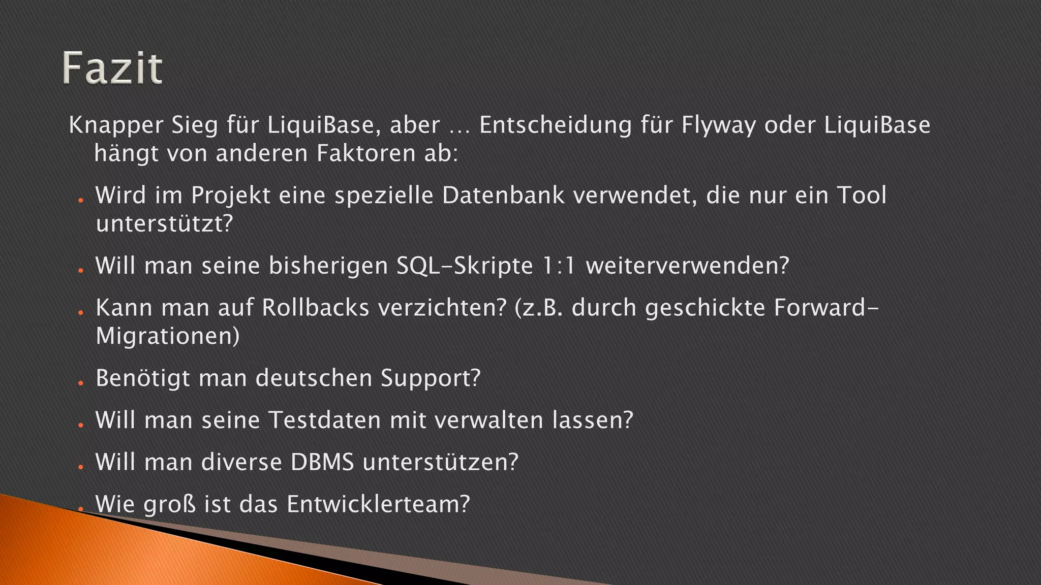 Knapper Sieg für LiquiBase, aber … Entscheidung für Flyway oder LiquiBase
hängt von anderen Faktoren ab:
● Wird im Projekt eine spezielle Datenbank verwendet, die nur ein Tool
unterstützt?
● Will man seine bisherigen SQL-Skripte 1:1 weiterverwenden?
● Kann man auf Rollbacks verzichten? (z.B. durch geschickte Forward-
Migrationen)
● Benötigt man deutschen Support?
● Will man seine Testdaten mit verwalten lassen?
● Will man diverse DBMS unterstützen?
● Wie groß ist das Entwicklerteam?
 