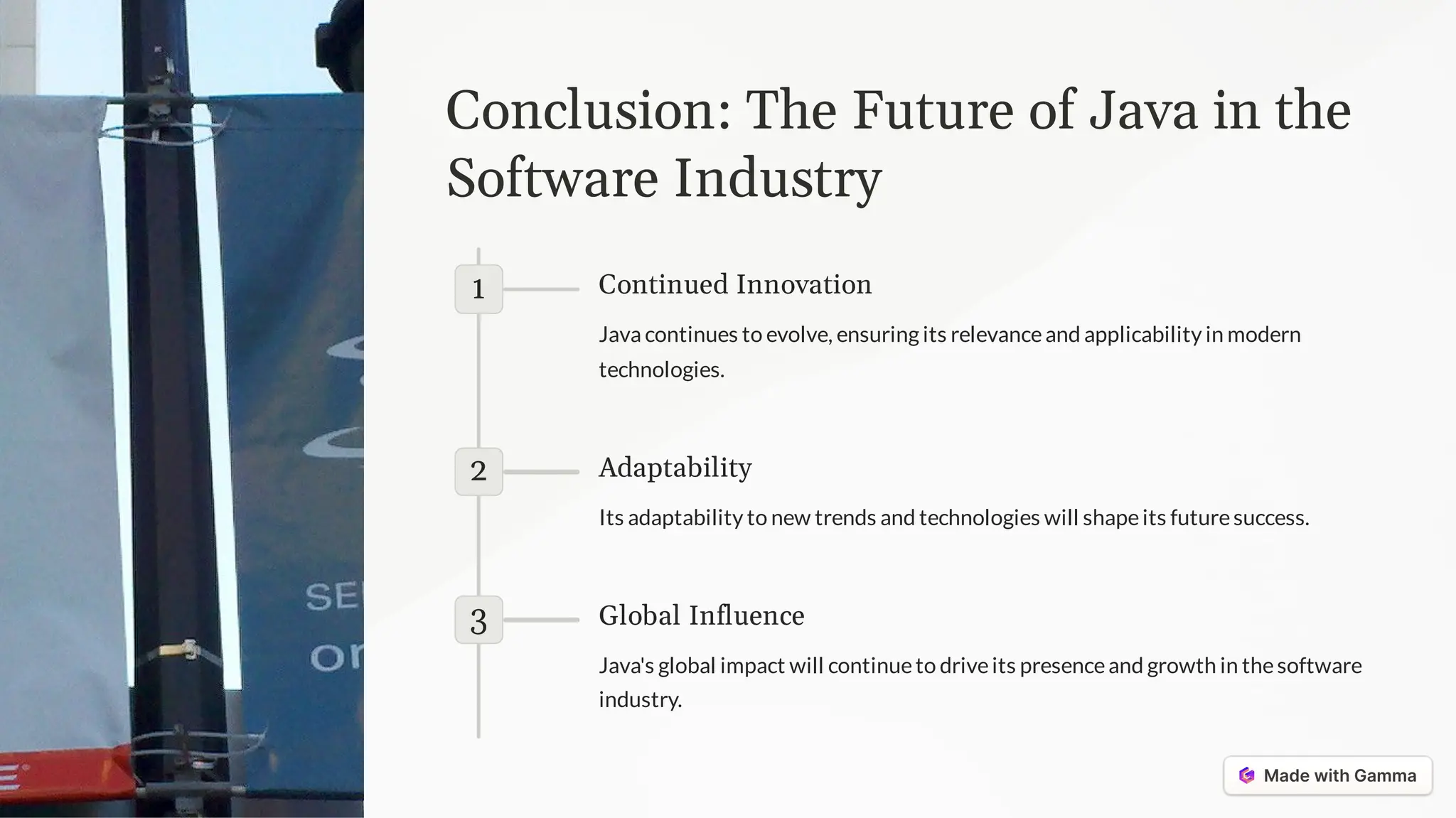 Conclusion: The Future of Java in the
Software Industry
1 Continued Innovation
Java continues to evolve, ensuring its relevanceand applicability in modern
technologies.
2 Adaptability
Its adaptability to new trends and technologies will shapeits futuresuccess.
3 Global Influence
Java's global impact will continueto driveits presenceand growth in thesoftware
industry.
 