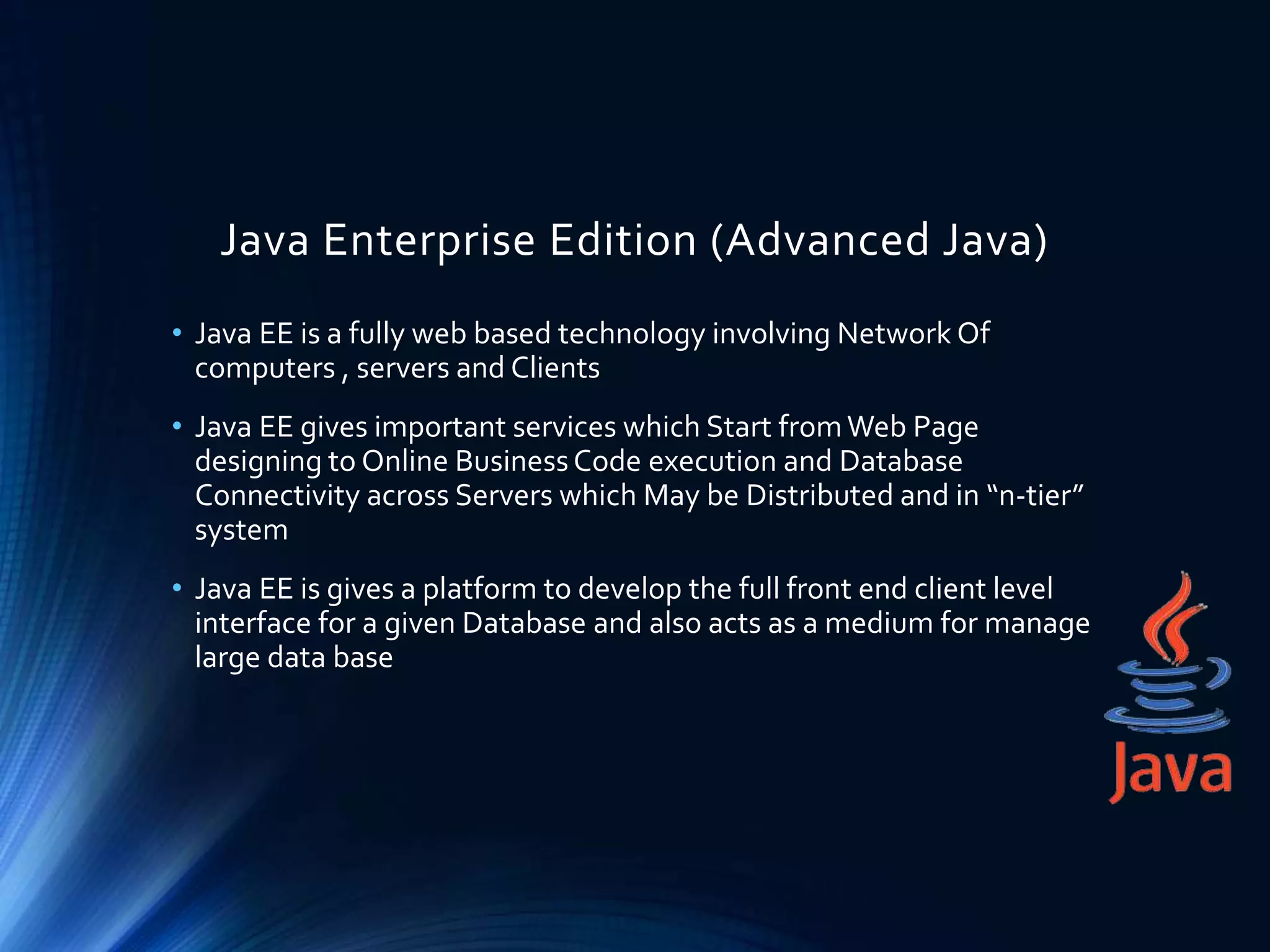 Java Enterprise Edition (Advanced Java)
• Java EE is a fully web based technology involving Network Of
computers , servers and Clients
• Java EE gives important services which Start fromWeb Page
designing to Online BusinessCode execution and Database
Connectivity across Servers which May be Distributed and in “n-tier”
system
• Java EE is gives a platform to develop the full front end client level
interface for a given Database and also acts as a medium for manage
large data base
 