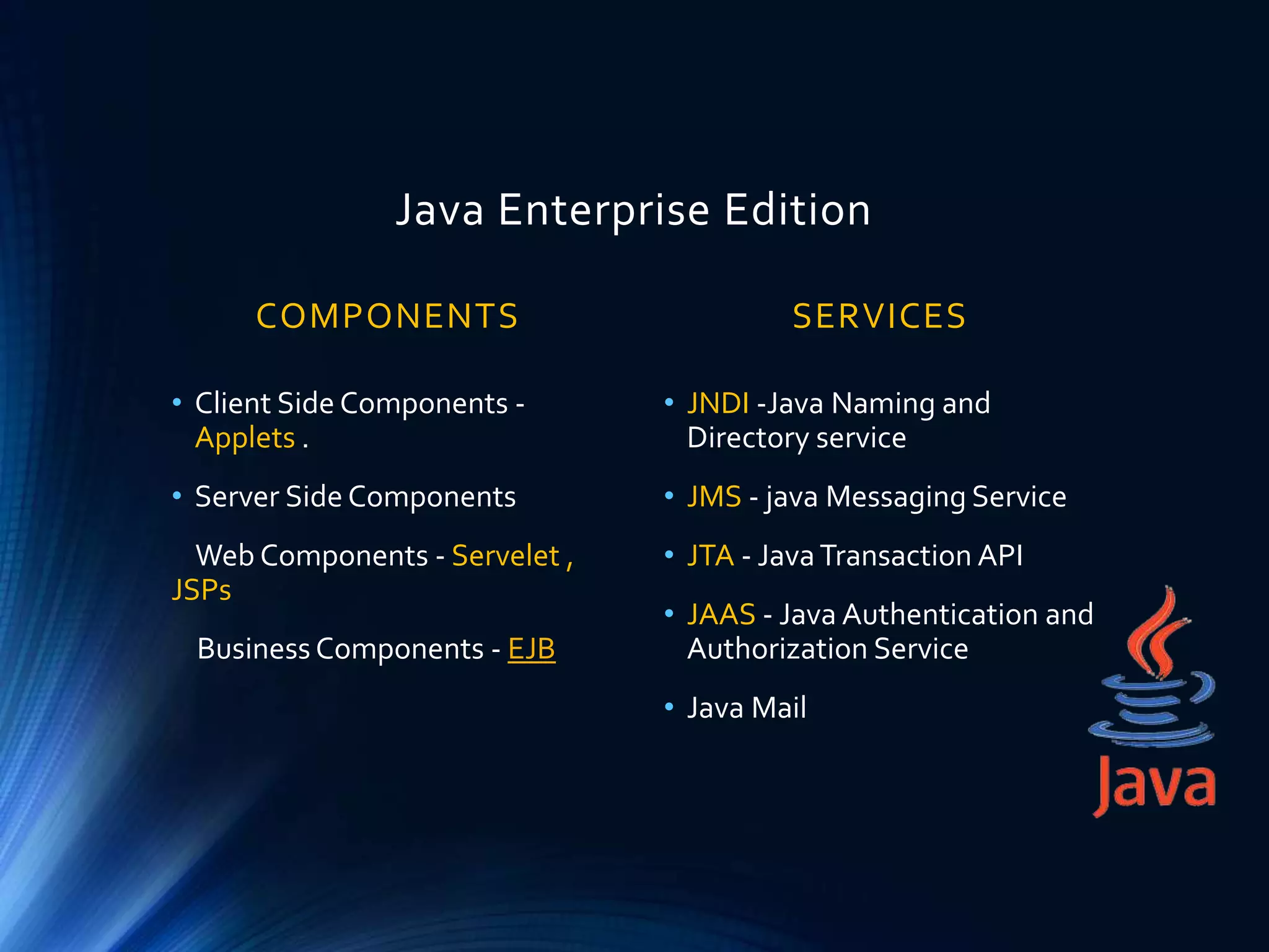 Java Enterprise Edition
COMPONENTS
• Client Side Components -
Applets .
• Server Side Components
Web Components - Servelet ,
JSPs
Business Components - EJB
SERVICES
• JNDI -Java Naming and
Directory service
• JMS - java Messaging Service
• JTA - JavaTransaction API
• JAAS - Java Authentication and
Authorization Service
• Java Mail
 