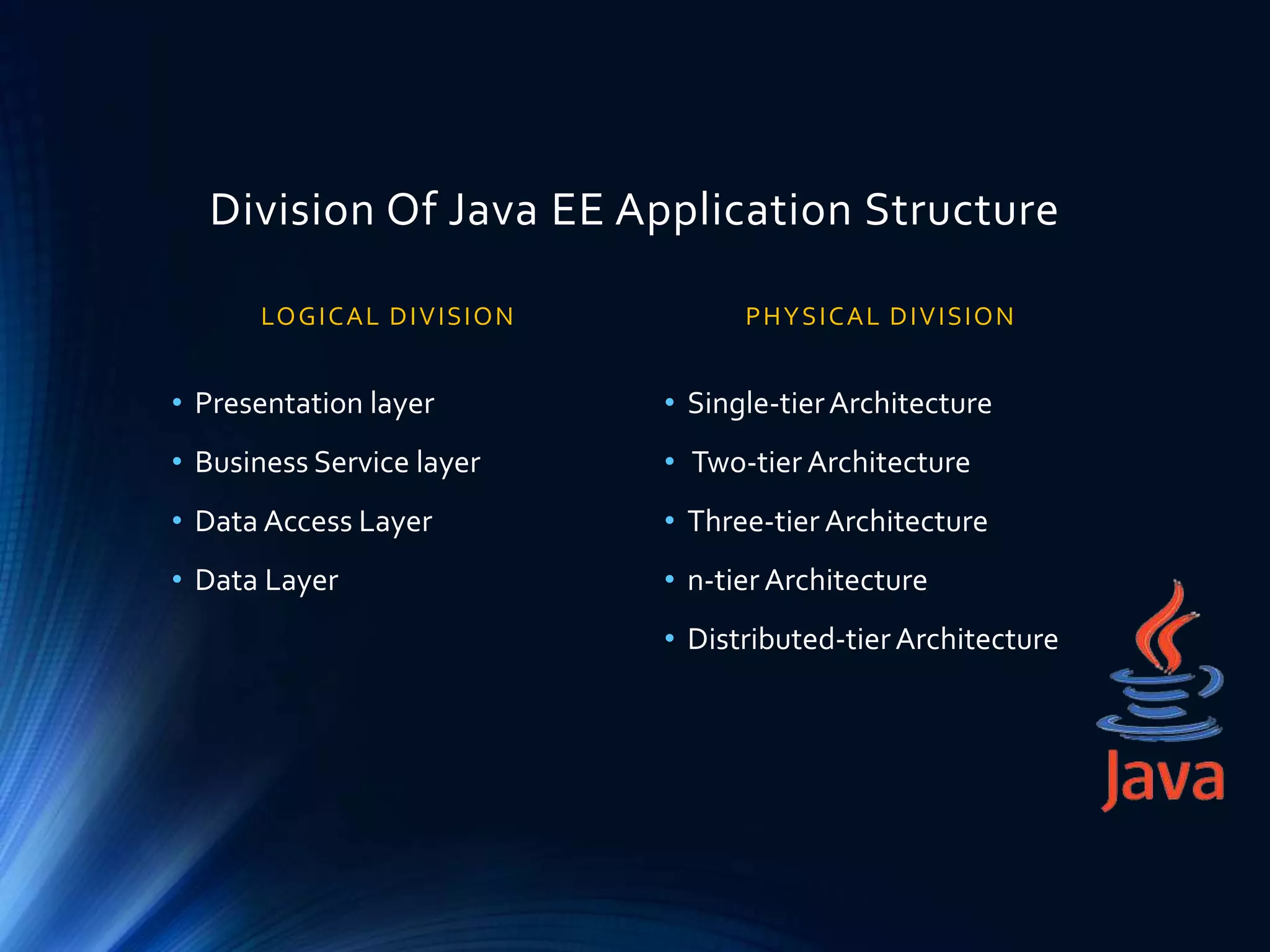 Division Of Java EE Application Structure
LOGICAL DIVISION
• Presentation layer
• Business Service layer
• Data Access Layer
• Data Layer
PHYSICAL DIVISION
• Single-tierArchitecture
• Two-tier Architecture
• Three-tier Architecture
• n-tier Architecture
• Distributed-tierArchitecture
 
