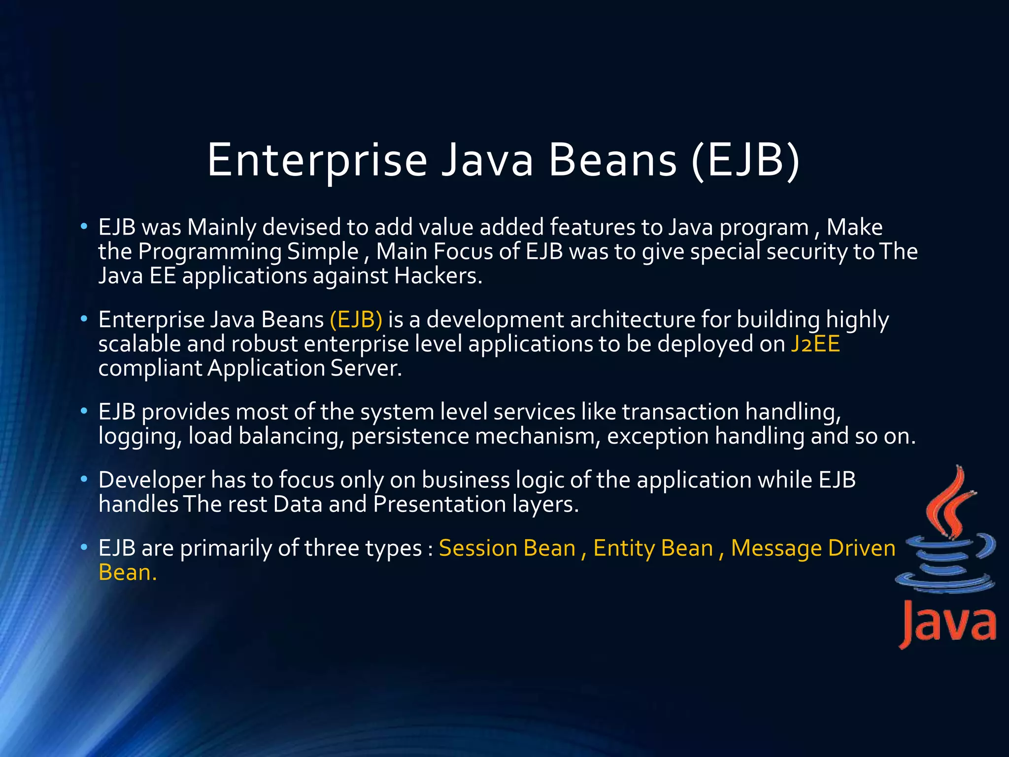 Enterprise Java Beans (EJB)
• EJB was Mainly devised to add value added features to Java program , Make
the Programming Simple , Main Focus of EJB was to give special security toThe
Java EE applications against Hackers.
• Enterprise Java Beans (EJB) is a development architecture for building highly
scalable and robust enterprise level applications to be deployed on J2EE
compliant Application Server.
• EJB provides most of the system level services like transaction handling,
logging, load balancing, persistence mechanism, exception handling and so on.
• Developer has to focus only on business logic of the application while EJB
handlesThe rest Data and Presentation layers.
• EJB are primarily of three types : Session Bean , Entity Bean , Message Driven
Bean.
 