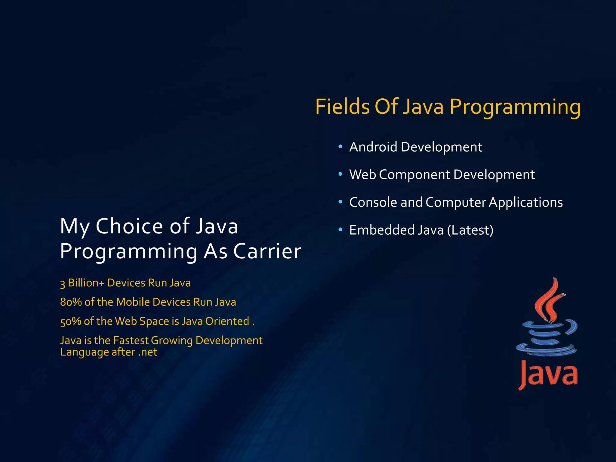My Choice of Java
Programming As Carrier
• Android Development
• Web Component Development
• Console and ComputerApplications
• Embedded Java (Latest)
3 Billion+ Devices Run Java
80% of the Mobile Devices Run Java
50% of theWeb Space is Java Oriented .
Java is the FastestGrowing Development
Language after .net
Fields Of Java Programming
 