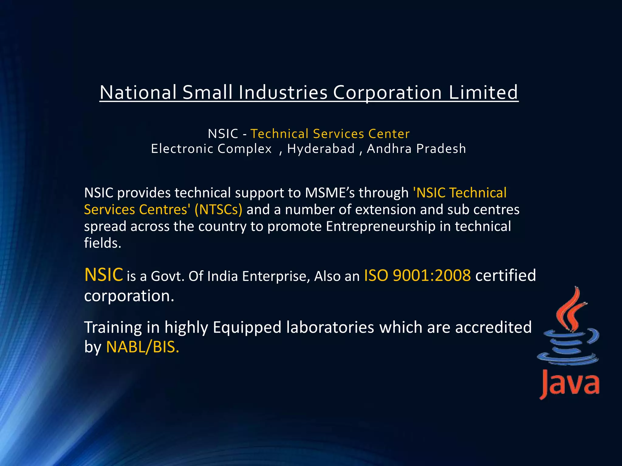 National Small Industries Corporation Limited
NSIC - Technical Services Center
Electronic Complex , Hyderabad , Andhra Pradesh
NSIC provides technical support to MSME’s through 'NSIC Technical
Services Centres' (NTSCs) and a number of extension and sub centres
spread across the country to promote Entrepreneurship in technical
fields.
NSIC is a Govt. Of India Enterprise, Also an ISO 9001:2008 certified
corporation.
Training in highly Equipped laboratories which are accredited
by NABL/BIS.
 