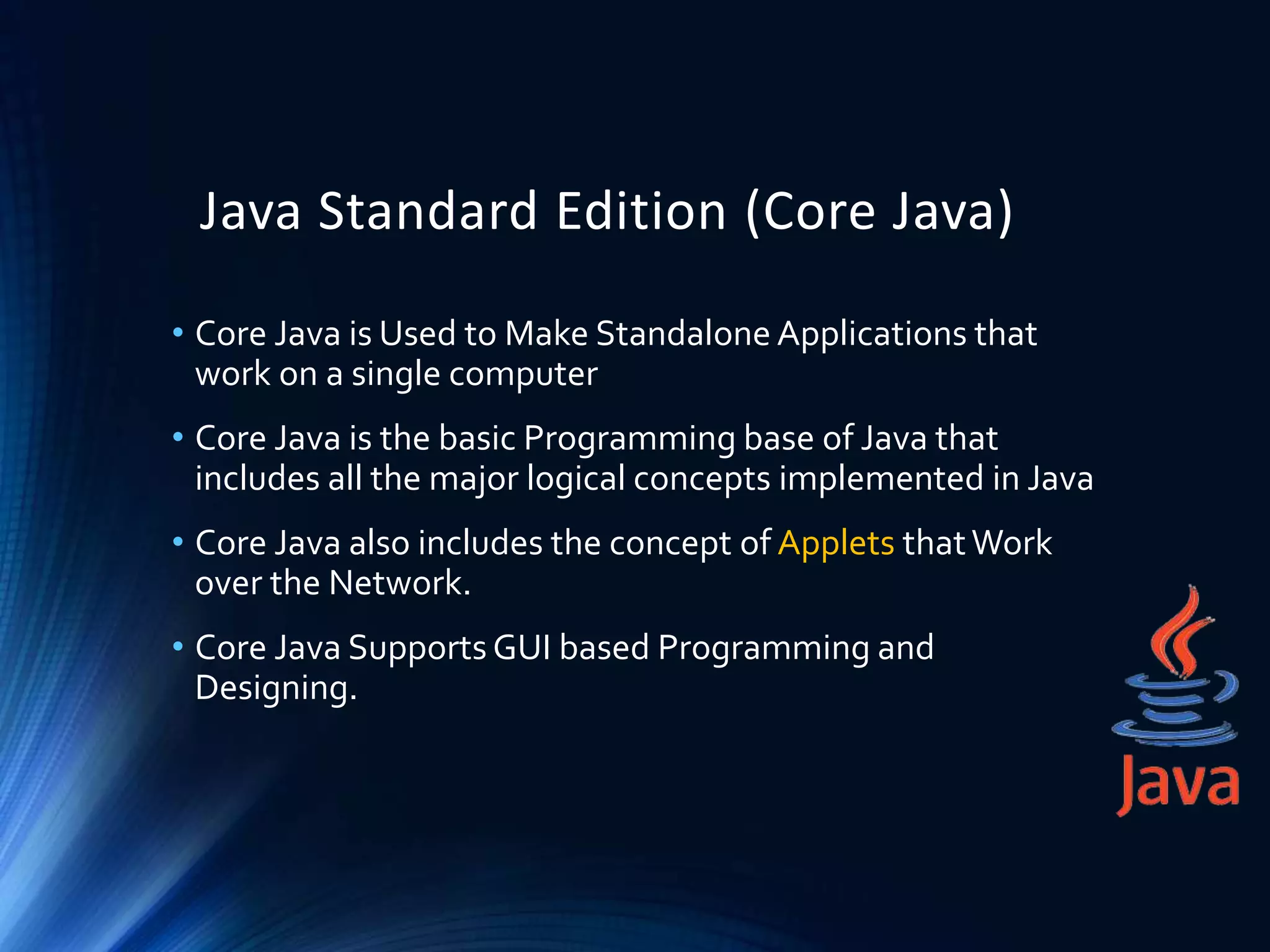 Java Standard Edition (Core Java)
• Core Java is Used to Make Standalone Applications that
work on a single computer
• Core Java is the basic Programming base of Java that
includes all the major logical concepts implemented in Java
• Core Java also includes the concept of Applets thatWork
over the Network.
• Core Java SupportsGUI based Programming and
Designing.
 