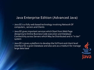Java Enterprise Edition (Advanced Java)
• Java EE is a fully web based technology involving Network Of
computers , servers and Clients
• Java EE gives important services which Start fromWeb Page
designing to Online BusinessCode execution and Database
Connectivity across Servers which May be Distributed and in “n-tier”
system
• Java EE is gives a platform to develop the full front end client level
interface for a given Database and also acts as a medium for manage
large data base
 