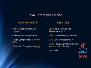 Java Enterprise Edition
COMPONENTS
• Client Side Components -
Applets .
• Server Side Components
Web Components - Servelet ,
JSPs
Business Components - EJB
SERVICES
• JNDI -Java Naming and
Directory service
• JMS - java Messaging Service
• JTA - JavaTransaction API
• JAAS - Java Authentication and
Authorization Service
• Java Mail
 