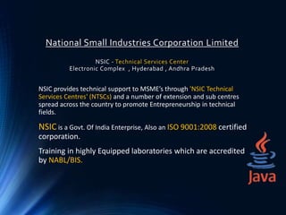 National Small Industries Corporation Limited
NSIC - Technical Services Center
Electronic Complex , Hyderabad , Andhra Pradesh
NSIC provides technical support to MSME’s through 'NSIC Technical
Services Centres' (NTSCs) and a number of extension and sub centres
spread across the country to promote Entrepreneurship in technical
fields.
NSIC is a Govt. Of India Enterprise, Also an ISO 9001:2008 certified
corporation.
Training in highly Equipped laboratories which are accredited
by NABL/BIS.
 