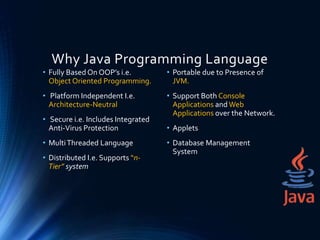 Why Java Programming Language
• Fully Based On OOP’s i.e.
Object Oriented Programming.
• Platform Independent I.e.
Architecture-Neutral
• Secure i.e. Includes Integrated
Anti-Virus Protection
• MultiThreaded Language
• Distributed I.e. Supports “n-
Tier” system
• Portable due to Presence of
JVM.
• Support Both Console
Applications and Web
Applications over the Network.
• Applets
• Database Management
System
 