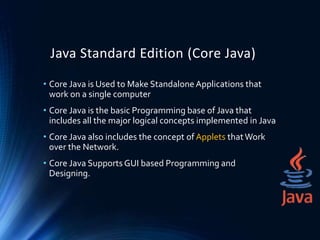 Java Standard Edition (Core Java)
• Core Java is Used to Make Standalone Applications that
work on a single computer
• Core Java is the basic Programming base of Java that
includes all the major logical concepts implemented in Java
• Core Java also includes the concept of Applets thatWork
over the Network.
• Core Java SupportsGUI based Programming and
Designing.
 