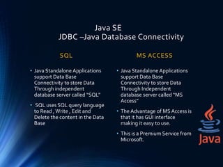 Java SE
JDBC –Java Database Connectivity
SQL
• Java Standalone Applications
support Data Base
Connectivity to store Data
Through independent
database server called “SQL”
• SQL uses SQL query language
to Read ,Write , Edit and
Delete the content in the Data
Base
MS ACCESS
• Java Standalone Applications
support Data Base
Connectivity to store Data
Through Independent
database server called “MS
Access”
• The Advantage of MS Access is
that it has GUI interface
making it easy to use.
• This is a Premium Service from
Microsoft.
 