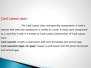 Card Layout class :
The Card Layout class manages the components in such a
manner that only one component is visible at a time. It treats each component
as a card that is why it is known as Card Layout Constructors of Card Layout
class:
Card Layout(): creates a card layout with zero horizontal and vertical gap.
Card Layout(int hgap, int vgap): creates a card layout with the given horizontal
and vertical gap.
 