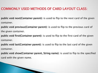 COMMONLY USED METHODS OF CARD LAYOUT CLASS:
public void next(Container parent): is used to flip to the next card of the given
container.
public void previous(Container parent): is used to flip to the previous card of
the given container.
public void first(Container parent): is used to flip to the first card of the given
container.
public void last(Container parent): is used to flip to the last card of the given
container.
public void show(Container parent, String name): is used to flip to the specified
card with the given name.
 