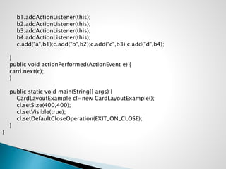 b1.addActionListener(this);
b2.addActionListener(this);
b3.addActionListener(this);
b4.addActionListener(this);
c.add("a",b1);c.add("b",b2);c.add("c",b3);c.add("d",b4);
}
public void actionPerformed(ActionEvent e) {
card.next(c);
}
public static void main(String[] args) {
CardLayoutExample cl=new CardLayoutExample();
cl.setSize(400,400);
cl.setVisible(true);
cl.setDefaultCloseOperation(EXIT_ON_CLOSE);
}
}
 