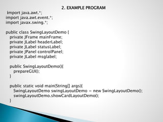 2. EXAMPLE PROGRAM
import java.awt.*;
import java.awt.event.*;
import javax.swing.*;
public class SwingLayoutDemo {
private JFrame mainFrame;
private JLabel headerLabel;
private JLabel statusLabel;
private JPanel controlPanel;
private JLabel msglabel;
public SwingLayoutDemo(){
prepareGUI();
}
public static void main(String[] args){
SwingLayoutDemo swingLayoutDemo = new SwingLayoutDemo();
swingLayoutDemo.showCardLayoutDemo();
}
 