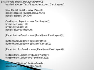 private void showCardLayoutDemo(){
headerLabel.setText("Layout in action: CardLayout");
final JPanel panel = new JPanel();
panel.setBackground(Color.CYAN);
panel.setSize(300,300);
CardLayout layout = new CardLayout();
layout.setHgap(10);
layout.setVgap(10);
panel.setLayout(layout);
JPanel buttonPanel = new JPanel(new FlowLayout());
buttonPanel.add(new JButton("OK"));
buttonPanel.add(new JButton("Cancel"));
JPanel textBoxPanel = new JPanel(new FlowLayout());
textBoxPanel.add(new JLabel("Name:"));
textBoxPanel.add(new JTextField(20));
panel.add("Button", buttonPanel);
panel.add("Text", textBoxPanel);
 