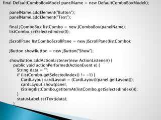 final DefaultComboBoxModel panelName = new DefaultComboBoxModel();
panelName.addElement("Button");
panelName.addElement("Text");
final JComboBox listCombo = new JComboBox(panelName);
listCombo.setSelectedIndex(0);
JScrollPane listComboScrollPane = new JScrollPane(listCombo);
JButton showButton = new JButton("Show");
showButton.addActionListener(new ActionListener() {
public void actionPerformed(ActionEvent e) {
String data = "";
if (listCombo.getSelectedIndex() != -1) {
CardLayout cardLayout = (CardLayout)(panel.getLayout());
cardLayout.show(panel,
(String)listCombo.getItemAt(listCombo.getSelectedIndex()));
}
statusLabel.setText(data);
}
 