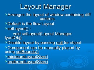 Layout ManagerLayout Manager
Arranges the layout of window containing diffArranges the layout of window containing diff
controls.controls.
Default is the flow LayoutDefault is the flow Layout
setLayout() :setLayout() :
void setLayout(Layout Managervoid setLayout(Layout Manager
lyoutObj)lyoutObj)
Disable layout by passingDisable layout by passing nullnull for objectfor object
Component can be manually placed byComponent can be manually placed by
usingusing setBounds()setBounds()
minimumLayoutSize()minimumLayoutSize()
preferredLayoutSize()preferredLayoutSize()
 