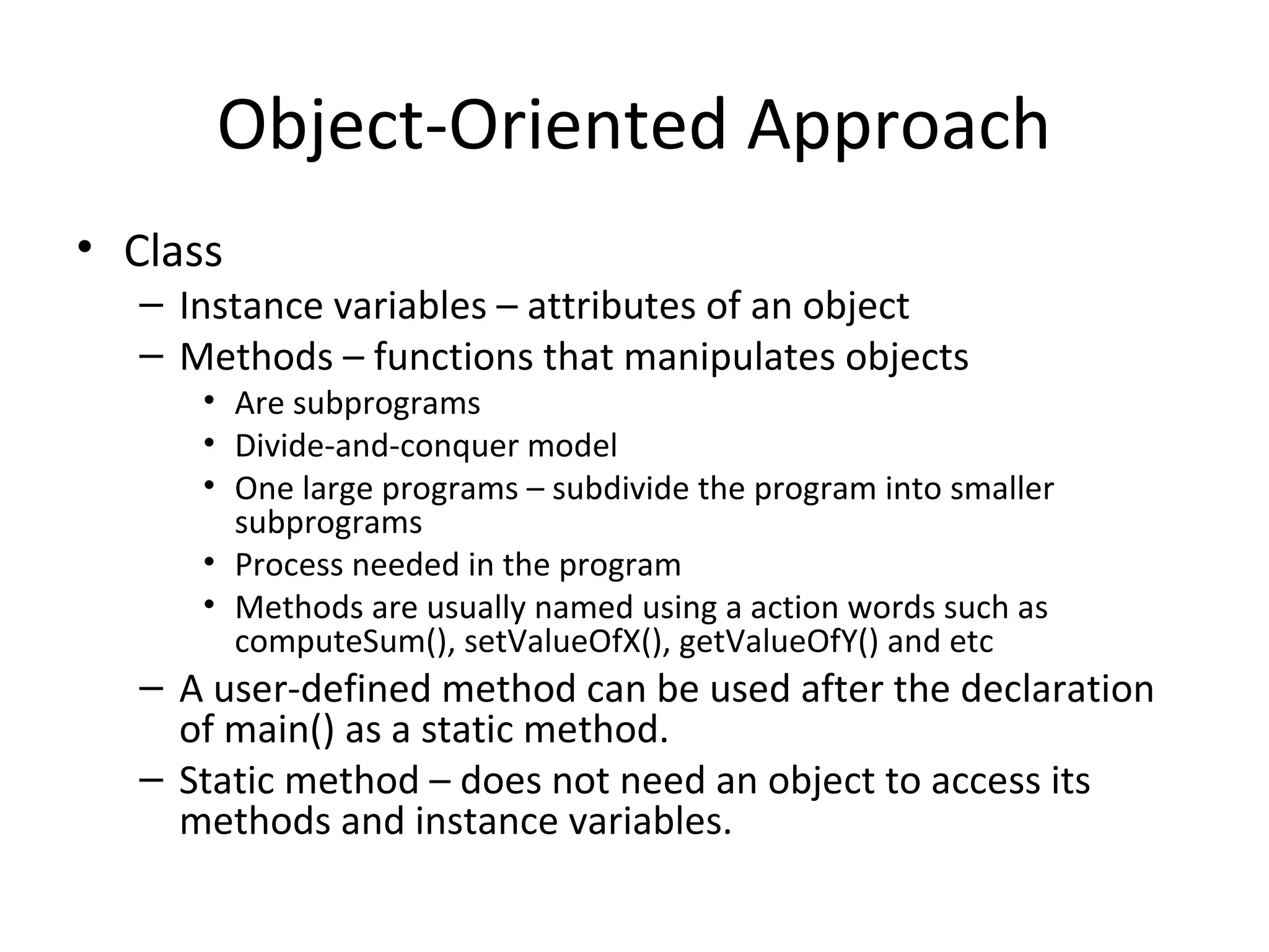 Object-Oriented Approach
• Class
– Instance variables – attributes of an object
– Methods – functions that manipulates objects
• Are subprograms
• Divide-and-conquer model
• One large programs – subdivide the program into smaller
subprograms
• Process needed in the program
• Methods are usually named using a action words such as
computeSum(), setValueOfX(), getValueOfY() and etc
– A user-defined method can be used after the declaration
of main() as a static method.
– Static method – does not need an object to access its
methods and instance variables.
 