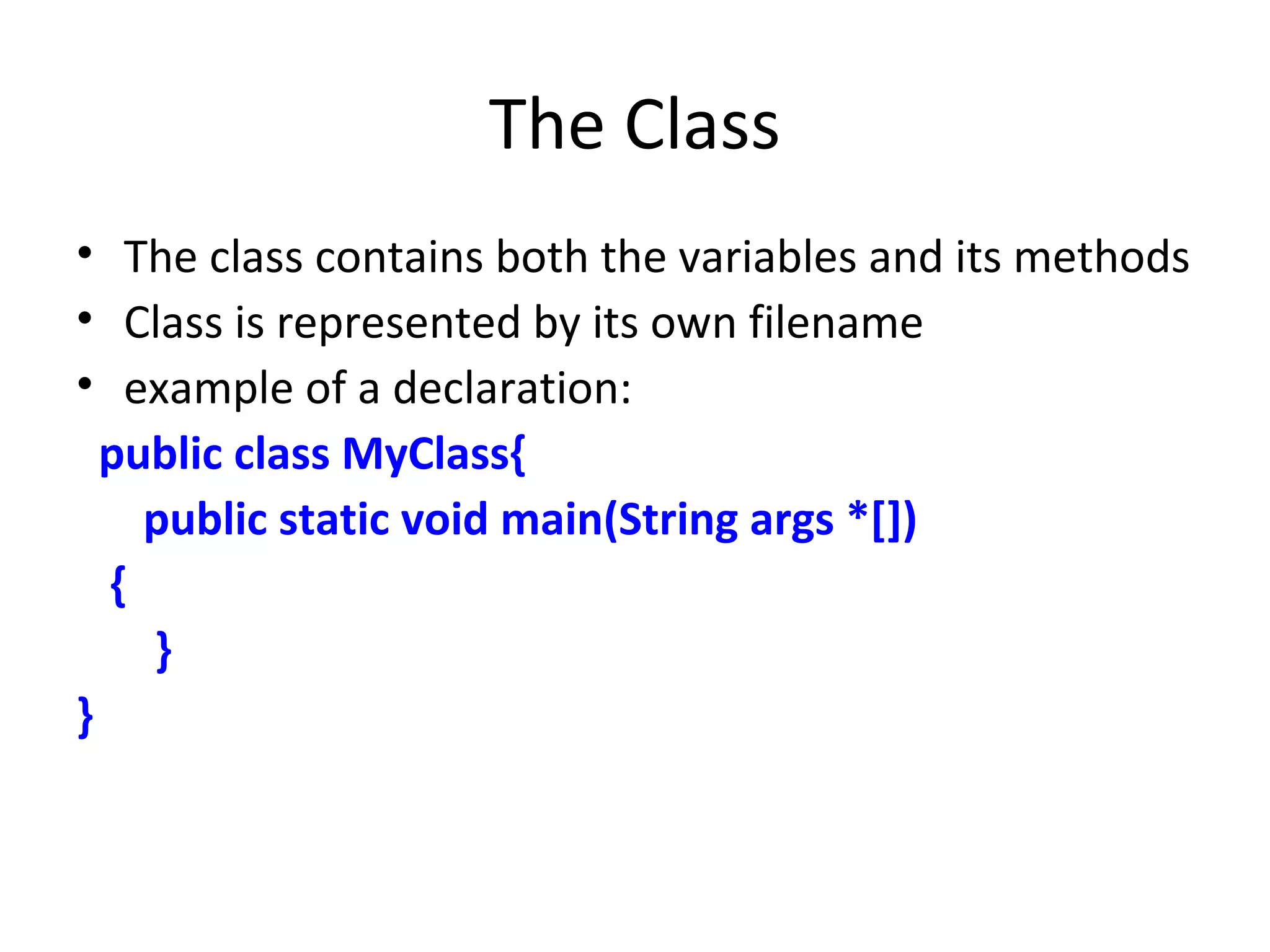 The Class
• The class contains both the variables and its methods
• Class is represented by its own filename
• example of a declaration:
public class MyClass{
public static void main(String args *[])
{
}
}
 