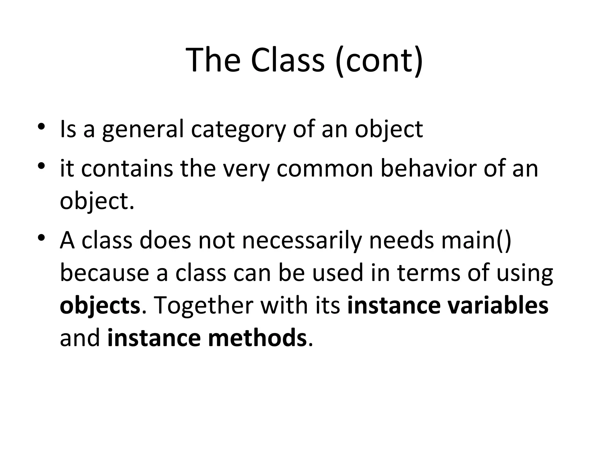 The Class (cont)
• Is a general category of an object
• it contains the very common behavior of an
object.
• A class does not necessarily needs main()
because a class can be used in terms of using
objects. Together with its instance variables
and instance methods.
 
