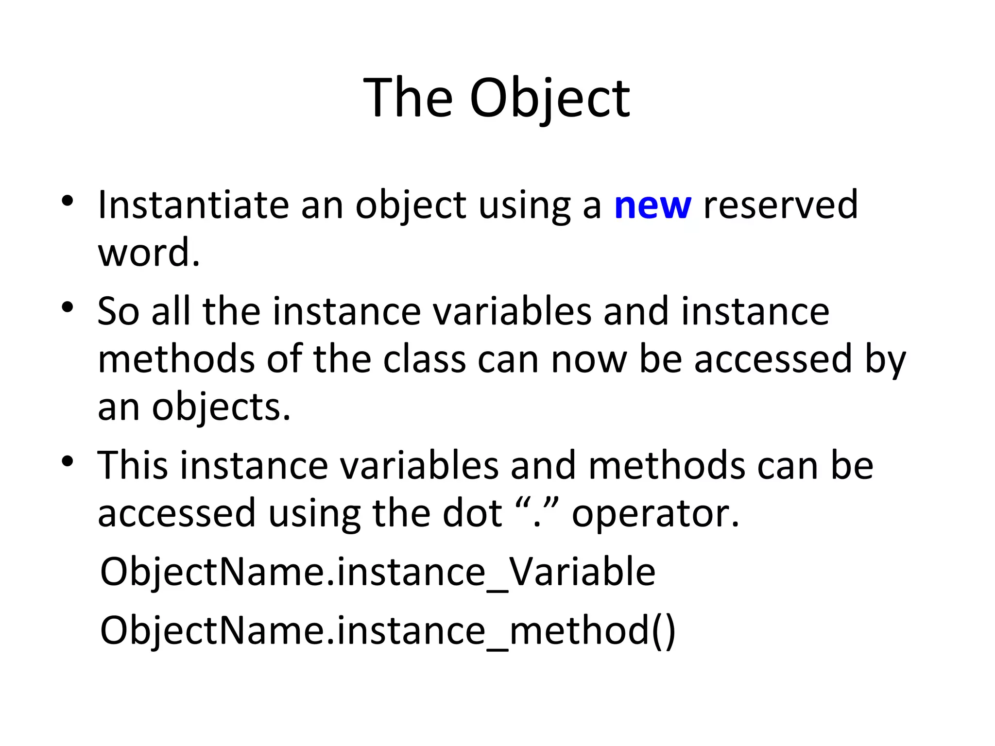 The Object
• Instantiate an object using a new reserved
word.
• So all the instance variables and instance
methods of the class can now be accessed by
an objects.
• This instance variables and methods can be
accessed using the dot “.” operator.
ObjectName.instance_Variable
ObjectName.instance_method()
 
