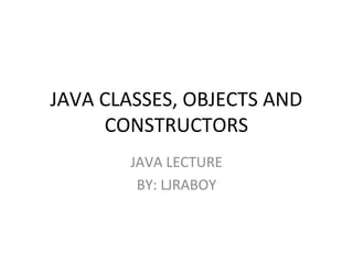 JAVA CLASSES, OBJECTS AND
CONSTRUCTORS
JAVA LECTURE
BY: LJRABOY
 