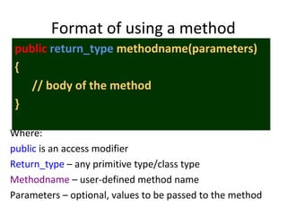 Format of using a method
public return_type methodname(parameters)
{
// body of the method
}
Where:
public is an access modifier
Return_type – any primitive type/class type
Methodname – user-defined method name
Parameters – optional, values to be passed to the method
 