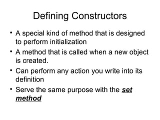 Defining Constructors

A special kind of method that is designed
to perform initialization

A method that is called when a new object
is created.

Can perform any action you write into its
definition

Serve the same purpose with the set
method
 