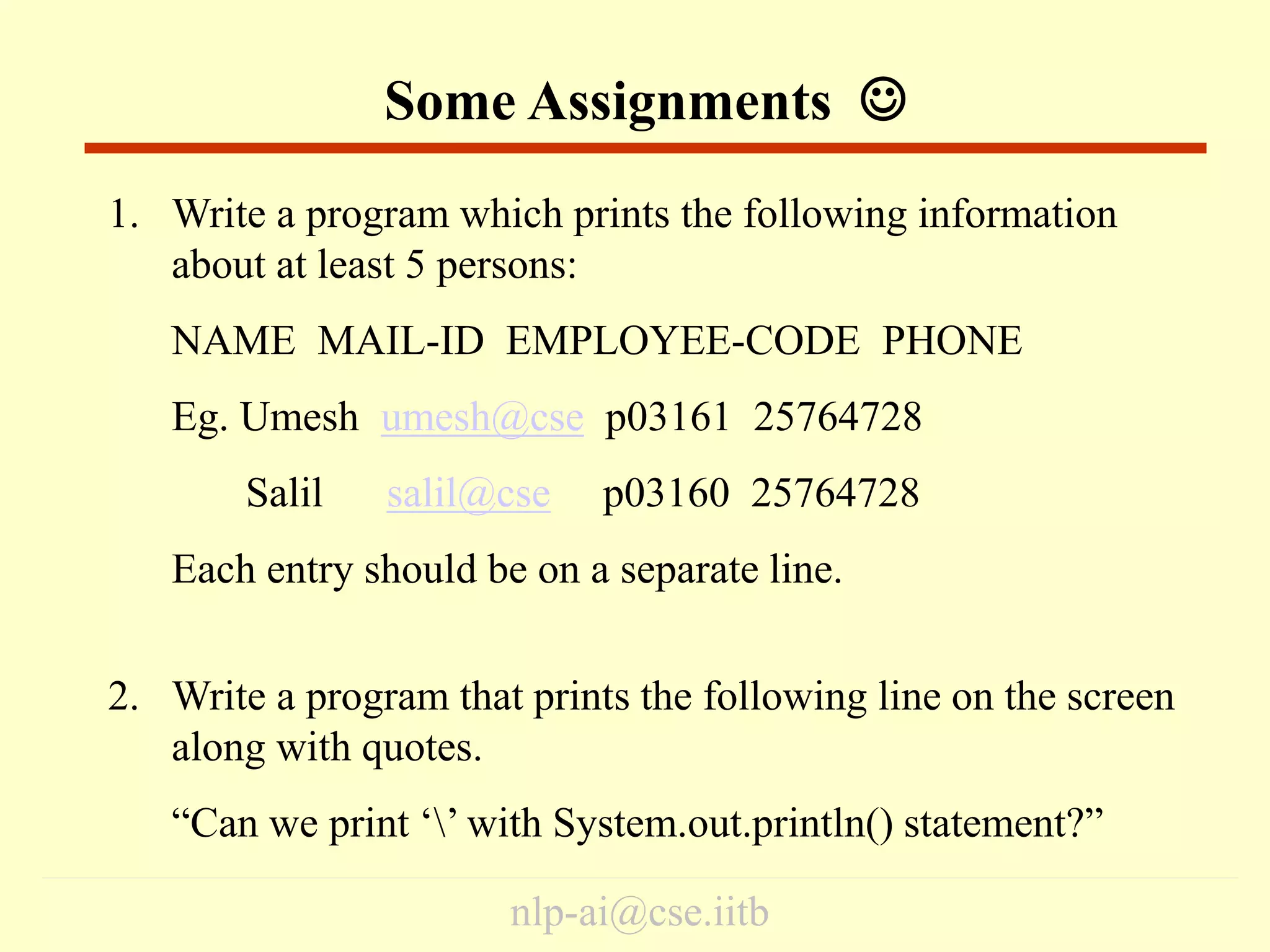 nlp-ai@cse.iitb
1. Write a program which prints the following information
about at least 5 persons:
NAME MAIL-ID EMPLOYEE-CODE PHONE
Eg. Umesh umesh@cse p03161 25764728
Salil salil@cse p03160 25764728
Each entry should be on a separate line.
2. Write a program that prints the following line on the screen
along with quotes.
“Can we print ‘’ with System.out.println() statement?”
Some Assignments 
 
