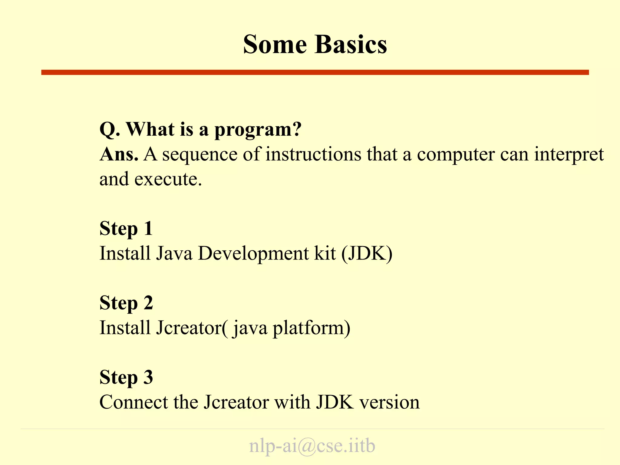 nlp-ai@cse.iitb
Some Basics
Q. What is a program?
Ans. A sequence of instructions that a computer can interpret
and execute.
Step 1
Install Java Development kit (JDK)
Step 2
Install Jcreator( java platform)
Step 3
Connect the Jcreator with JDK version
 