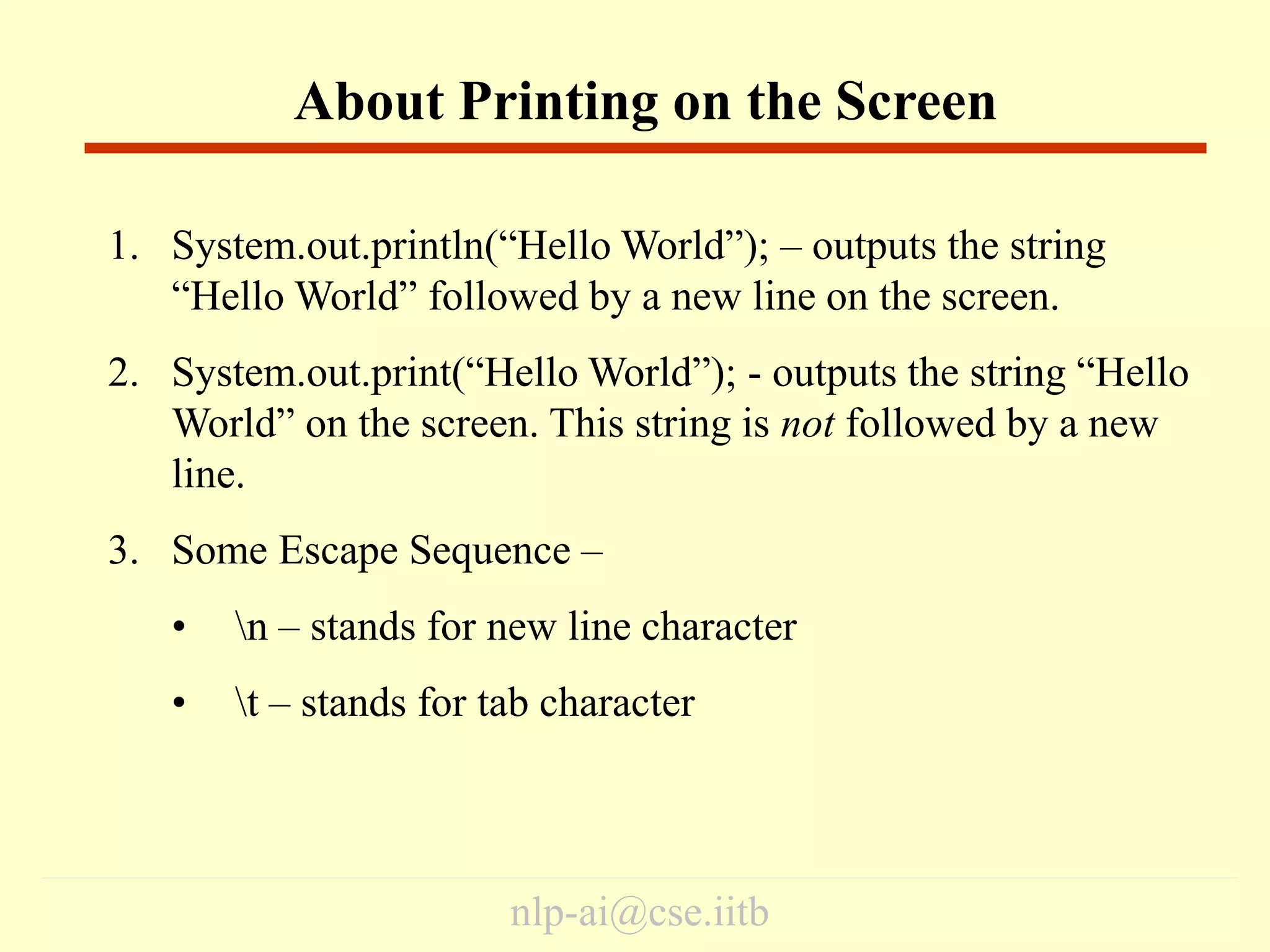 nlp-ai@cse.iitb
1. System.out.println(“Hello World”); – outputs the string
“Hello World” followed by a new line on the screen.
2. System.out.print(“Hello World”); - outputs the string “Hello
World” on the screen. This string is not followed by a new
line.
3. Some Escape Sequence –
• n – stands for new line character
• t – stands for tab character
About Printing on the Screen
 