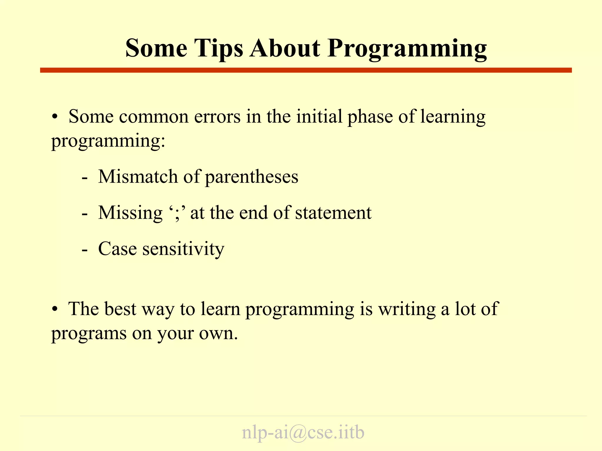 nlp-ai@cse.iitb
• Some common errors in the initial phase of learning
programming:
- Mismatch of parentheses
- Missing ‘;’ at the end of statement
- Case sensitivity
• The best way to learn programming is writing a lot of
programs on your own.
Some Tips About Programming
 