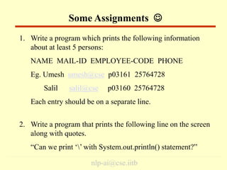 nlp-ai@cse.iitb
1. Write a program which prints the following information
about at least 5 persons:
NAME MAIL-ID EMPLOYEE-CODE PHONE
Eg. Umesh umesh@cse p03161 25764728
Salil salil@cse p03160 25764728
Each entry should be on a separate line.
2. Write a program that prints the following line on the screen
along with quotes.
“Can we print ‘’ with System.out.println() statement?”
Some Assignments 
 