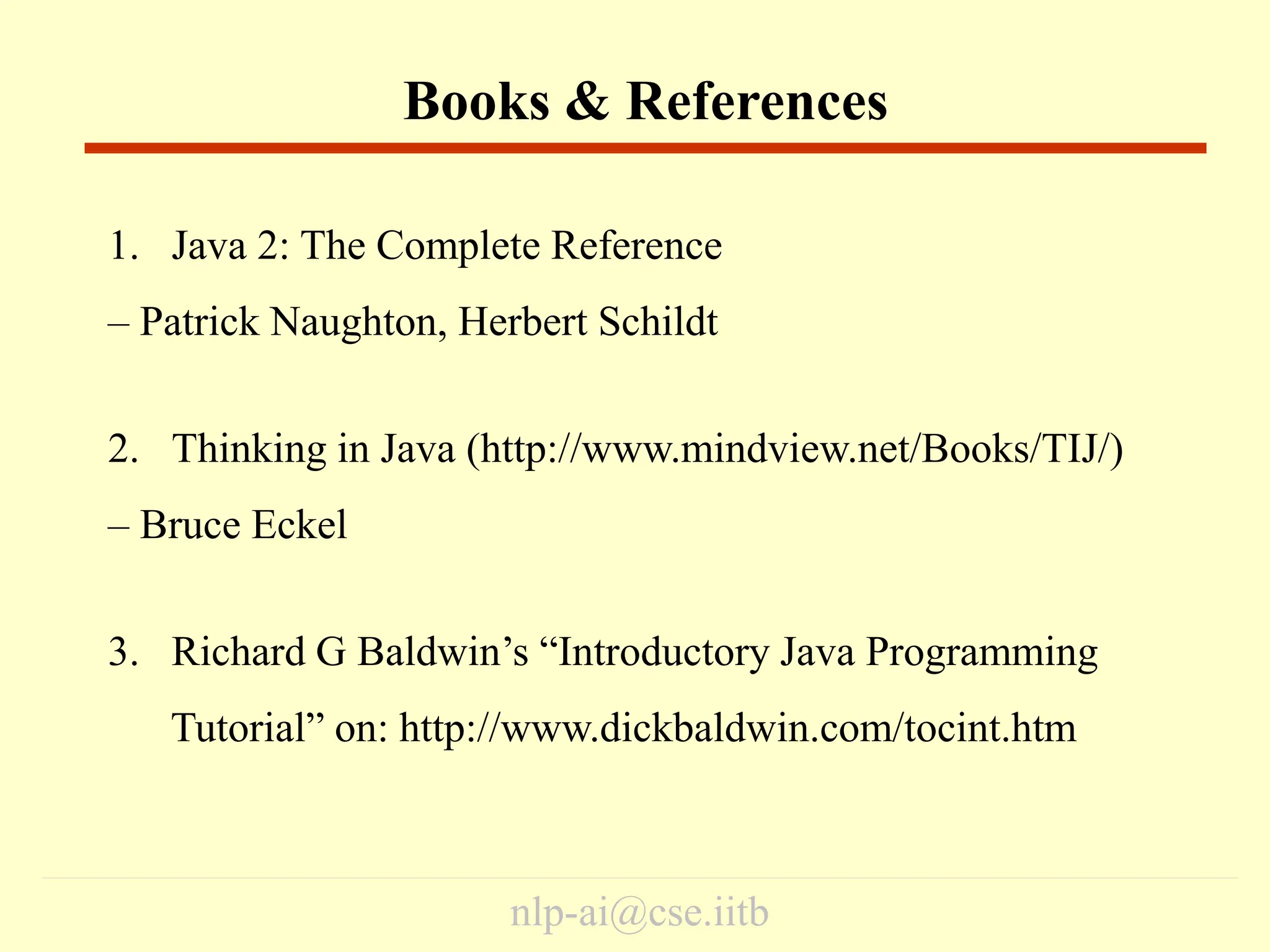 nlp-ai@cse.iitb
1. Java 2: The Complete Reference
– Patrick Naughton, Herbert Schildt
2. Thinking in Java (http://www.mindview.net/Books/TIJ/)
– Bruce Eckel
3. Richard G Baldwin’s “Introductory Java Programming
Tutorial” on: http://www.dickbaldwin.com/tocint.htm
Books & References
 