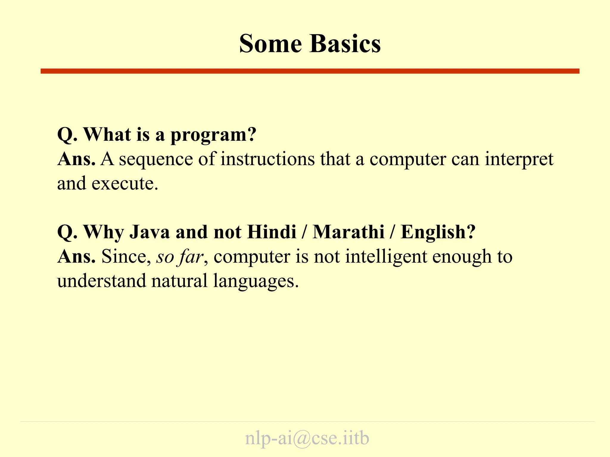 nlp-ai@cse.iitb
Some Basics
Q. What is a program?
Ans. A sequence of instructions that a computer can interpret
and execute.
Q. Why Java and not Hindi / Marathi / English?
Ans. Since, so far, computer is not intelligent enough to
understand natural languages.
 