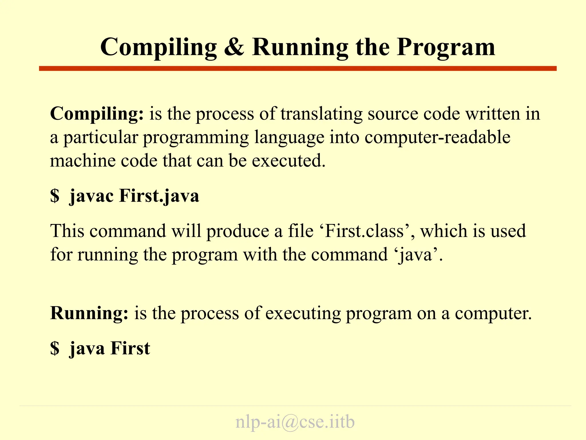 nlp-ai@cse.iitb
Compiling: is the process of translating source code written in
a particular programming language into computer-readable
machine code that can be executed.
$ javac First.java
This command will produce a file ‘First.class’, which is used
for running the program with the command ‘java’.
Running: is the process of executing program on a computer.
$ java First
Compiling & Running the Program
 