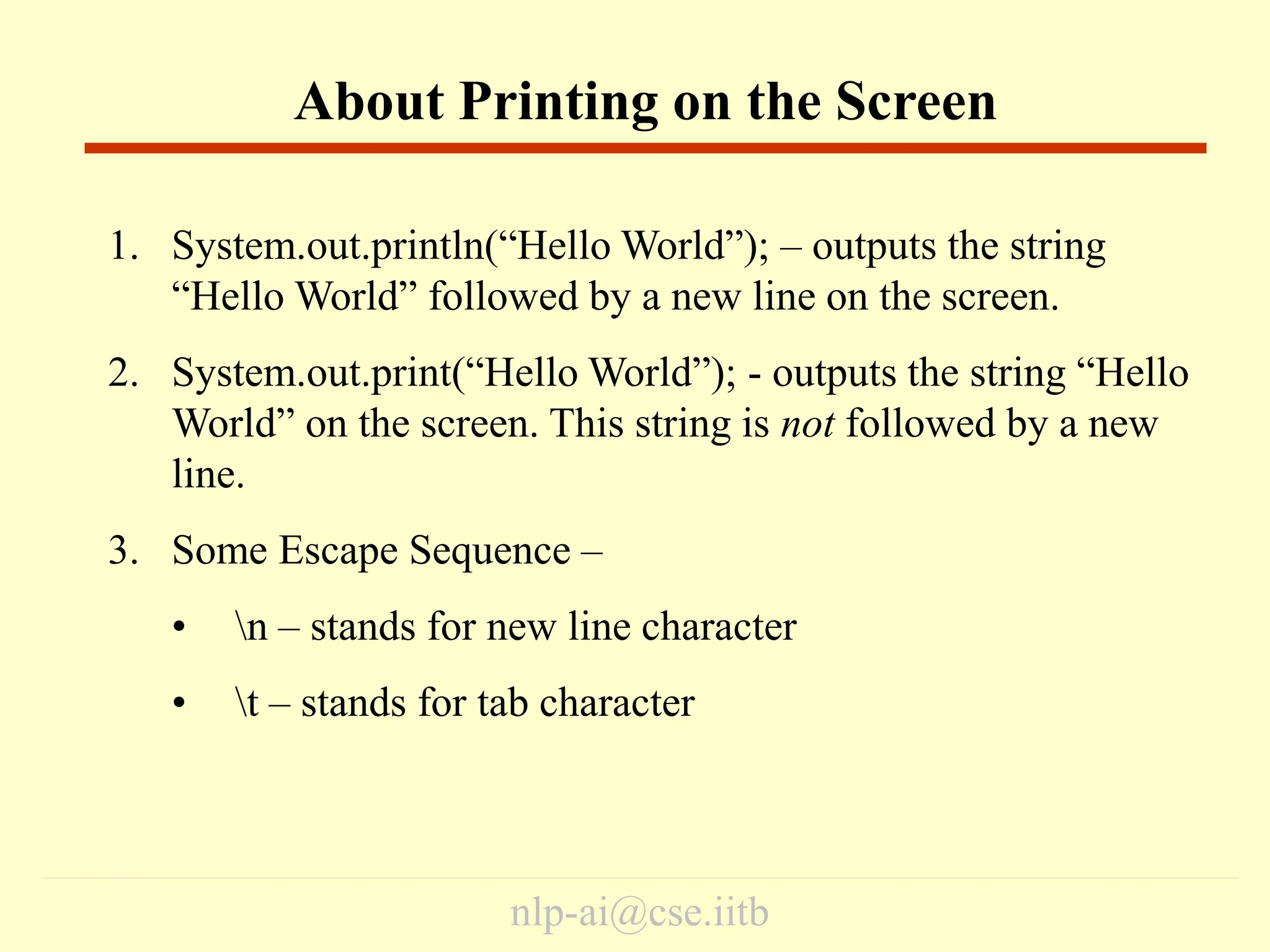 nlp-ai@cse.iitb
1. System.out.println(“Hello World”); – outputs the string
“Hello World” followed by a new line on the screen.
2. System.out.print(“Hello World”); - outputs the string “Hello
World” on the screen. This string is not followed by a new
line.
3. Some Escape Sequence –
• n – stands for new line character
• t – stands for tab character
About Printing on the Screen
 