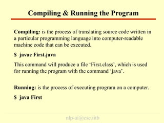 nlp-ai@cse.iitb
Compiling: is the process of translating source code written in
a particular programming language into computer-readable
machine code that can be executed.
$ javac First.java
This command will produce a file ‘First.class’, which is used
for running the program with the command ‘java’.
Running: is the process of executing program on a computer.
$ java First
Compiling & Running the Program
 