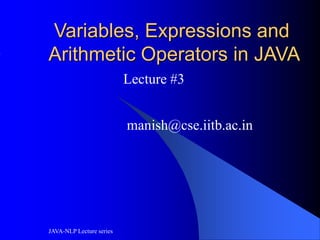 JAVA-NLP Lecture series
Variables, Expressions and
Arithmetic Operators in JAVA
Lecture #3
manish@cse.iitb.ac.in
 