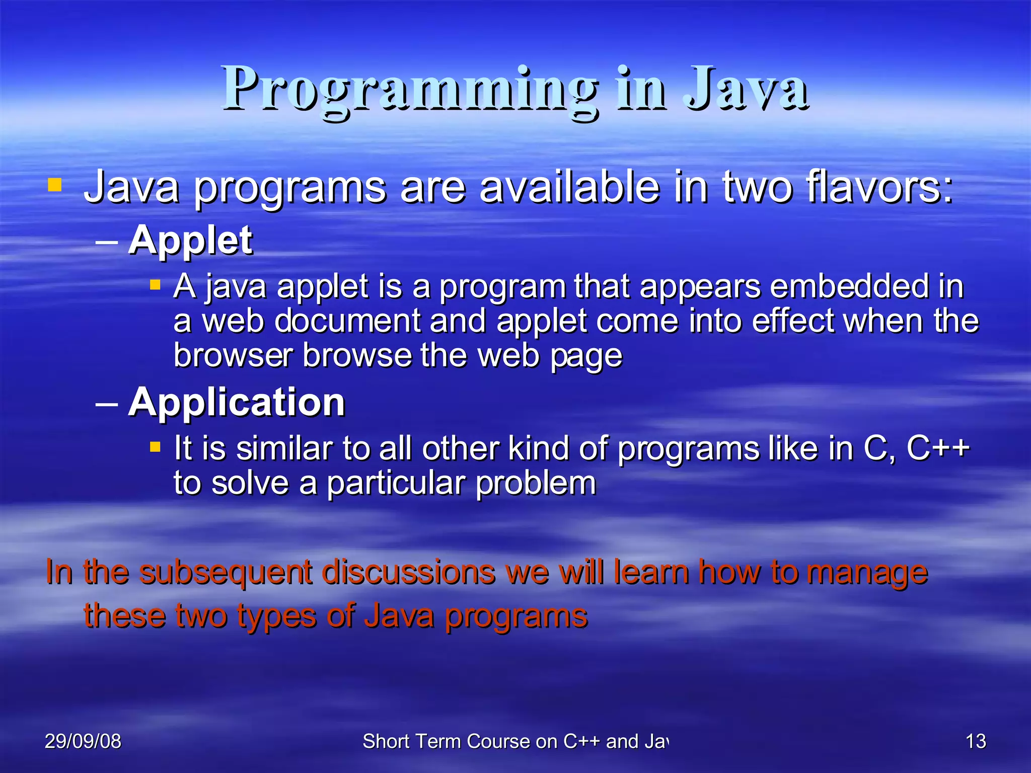 Programming in Java Java programs are available in two flavors: Applet A java applet is a program that appears embedded in a web document and applet come into effect when the browser browse the web page Application   It is similar to all other kind of programs like in C, C++ to solve a particular problem In the subsequent discussions we will learn how to manage these two types of Java programs   