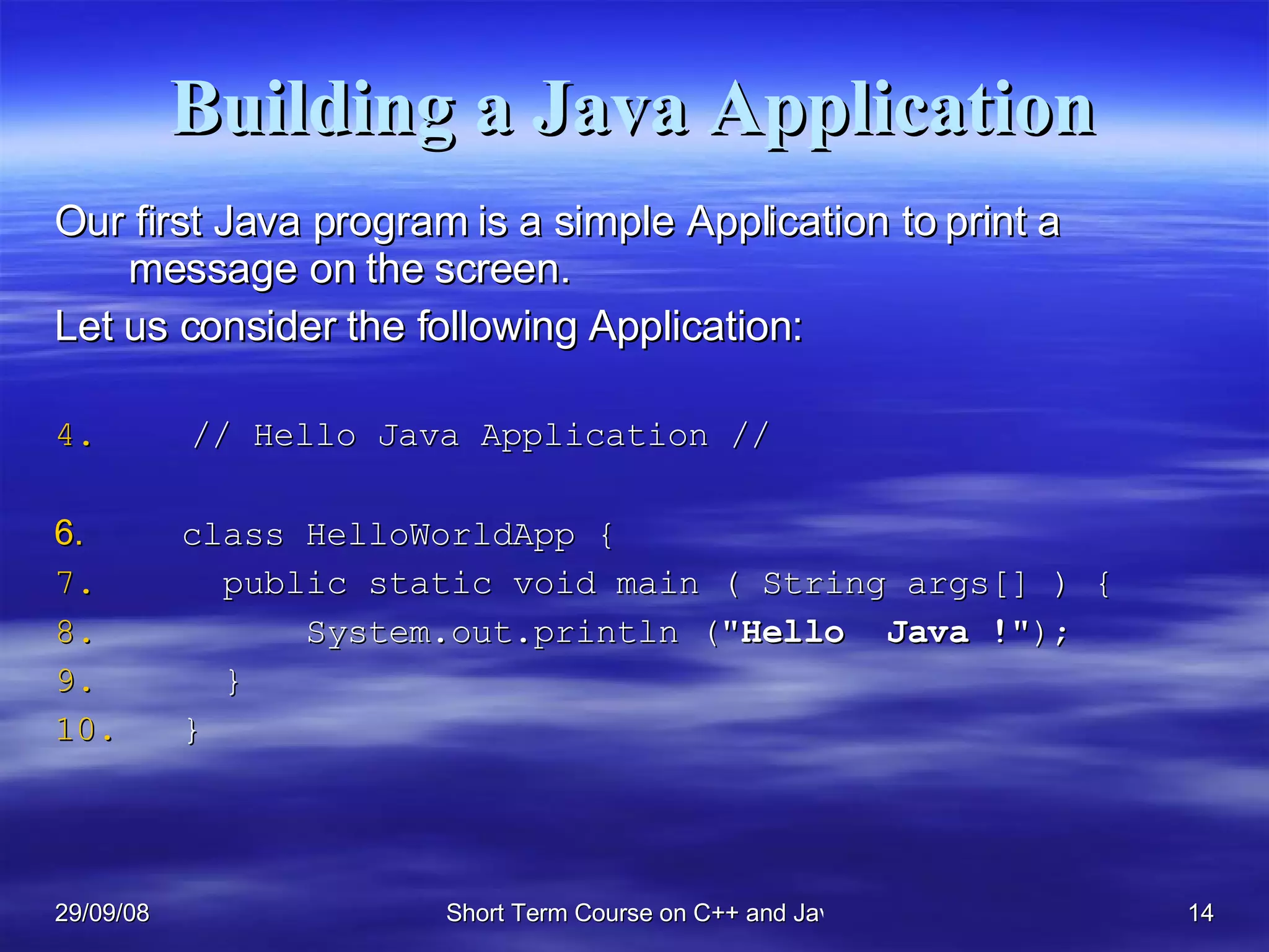 Building a Java Application Our first Java program is a simple Application to print a message on the screen.  Let us consider the following Application: // Hello Java Application // class HelloWorldApp {   public static void main ( String args[] ) {   System.out.println (&quot; Hello  Java   ! &quot;);    } } 