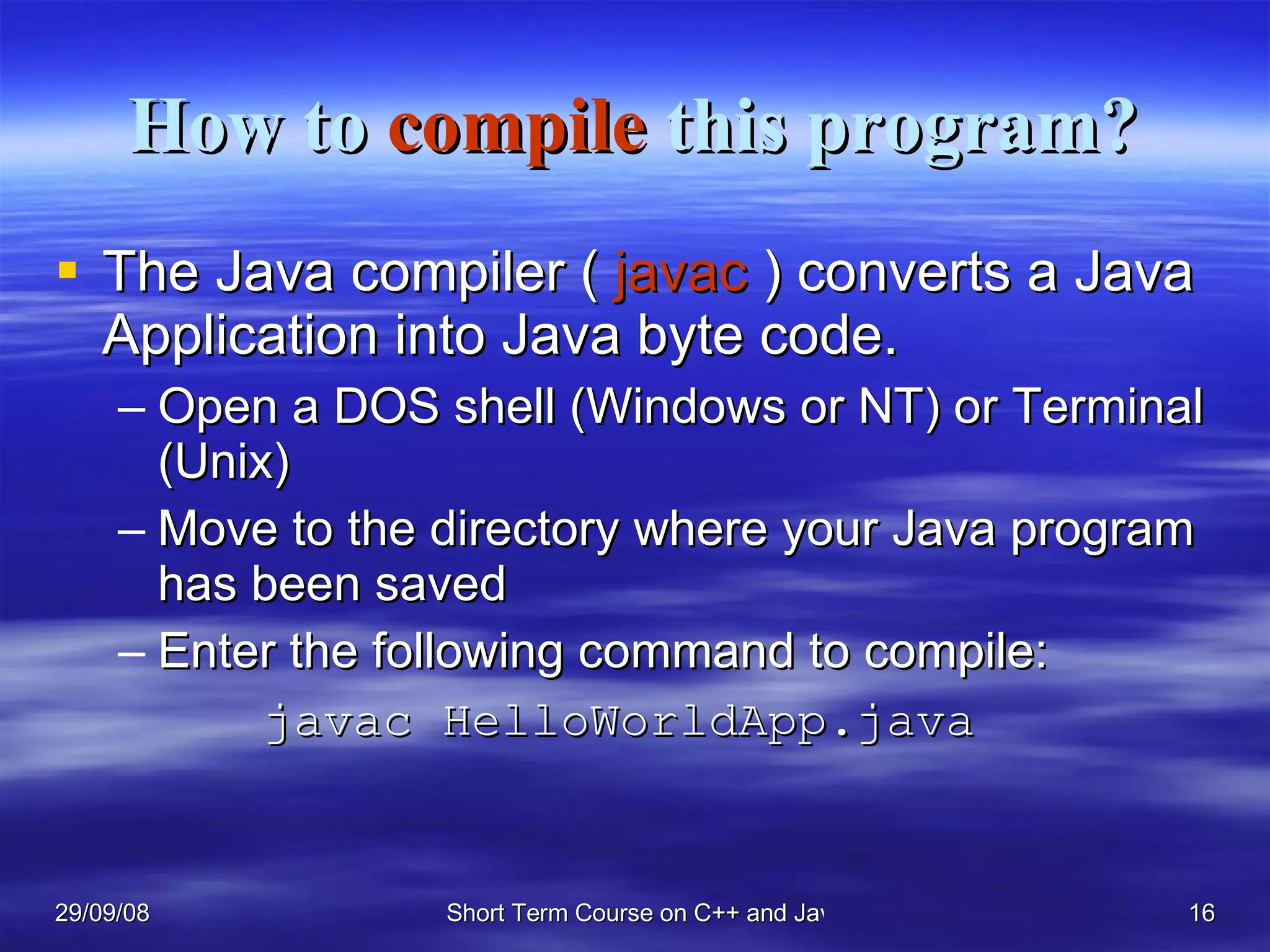 How to  compile  this program? The Java compiler (  javac  ) converts a Java Application into Java byte code. Open a DOS shell (Windows or NT) or Terminal (Unix) Move to the directory where your Java program has been saved  Enter the following command to compile:   javac HelloWorldApp.java 
