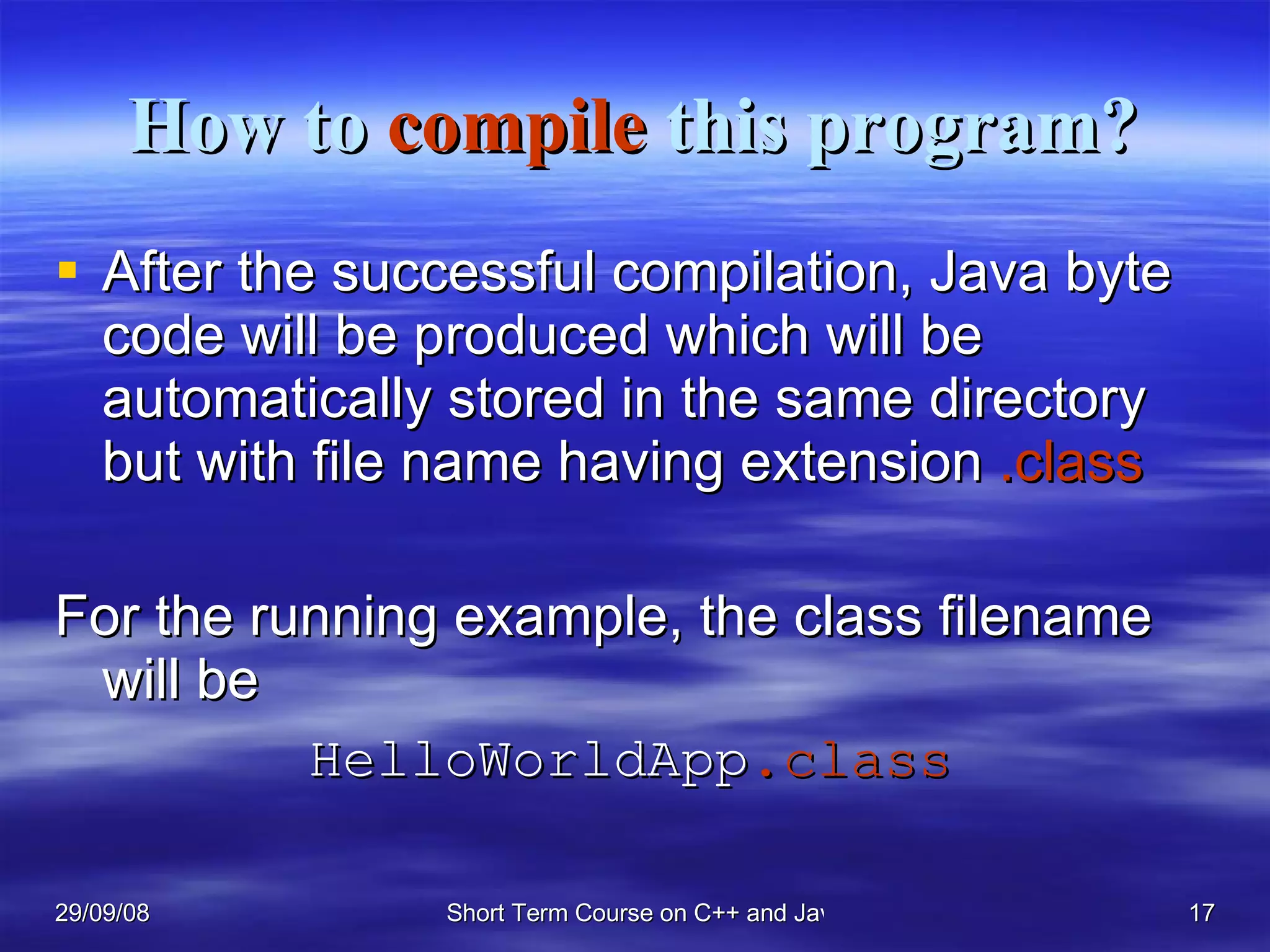 How to  compile  this program? After the successful compilation, Java byte code will be produced which will be automatically stored in the same directory but with file name having extension  .class   For the running example, the class filename will be  HelloWorldApp .class   
