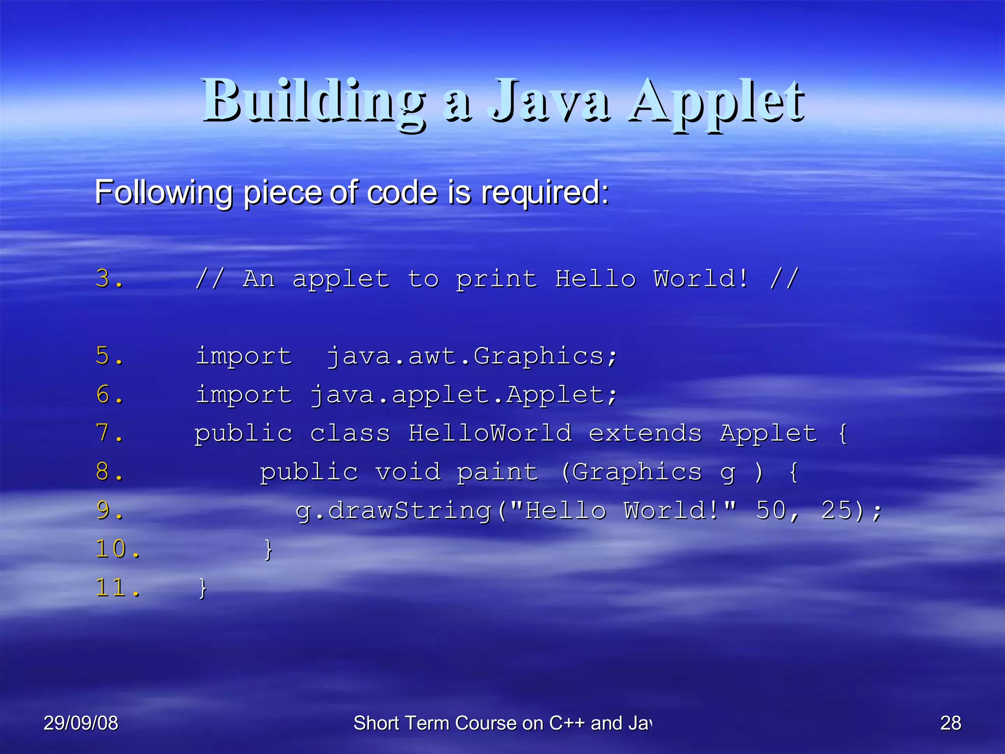 Building a Java Applet Following piece of code is required: // An applet to print Hello World! //  import  java.awt.Graphics; import java.applet.Applet; public class HelloWorld extends Applet {   public void paint (Graphics g ) { g.drawString(&quot;Hello World!&quot; 50, 25);    } } 